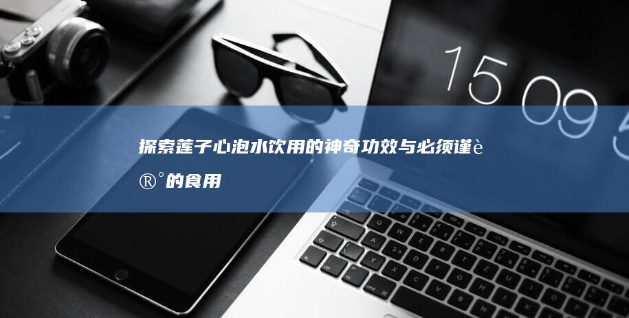 探索莲子心泡水饮用的神奇功效与必须谨记的食用禁忌